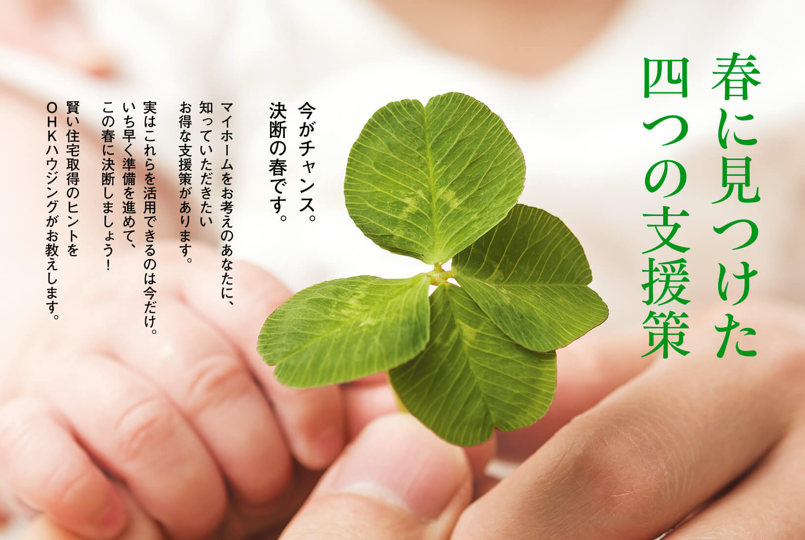 「春に見つけた四つの支援策」今がチャンス。決断の春です。マイホームをお考えのあなたに、知っていただきたいお得な支援策があります。実はこれらを活用できるのは今だけ。いち早く準備を進めて、この春に決断しましょう!賢い住宅取得のヒントをOHKハウジングがお教えします。